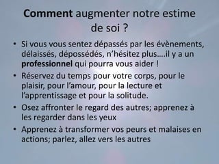 Comment augmenter notre estime
             de soi ?
• Si vous vous sentez dépassés par les évènements,
  délaissés, dépossédés, n’hésitez plus….il y a un
  professionnel qui pourra vous aider !
• Réservez du temps pour votre corps, pour le
  plaisir, pour l’amour, pour la lecture et
  l’apprentissage et pour la solitude.
• Osez affronter le regard des autres; apprenez à
  les regarder dans les yeux
• Apprenez à transformer vos peurs et malaises en
  actions; parlez, allez vers les autres
 