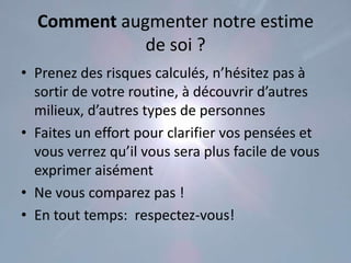 Comment augmenter notre estime
             de soi ?
• Prenez des risques calculés, n’hésitez pas à
  sortir de votre routine, à découvrir d’autres
  milieux, d’autres types de personnes
• Faites un effort pour clarifier vos pensées et
  vous verrez qu’il vous sera plus facile de vous
  exprimer aisément
• Ne vous comparez pas !
• En tout temps: respectez-vous!
 