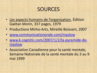 SOURCES
• Les aspects humains de l’organisation, Édition
  Gaétan Morin, 337 pages, 1979
• Productions Mirho-Arts, Mireille Boisvert, 2007
• www.communicationorale.com/maslow
• www.k.cognitic.com/2007/1/2/la-pyramide-de-
  maslow
• Association Canadienne pour la santé mentale,
  Semaine Nationale de la santé mentale du 3 au 9
  mai 1999
 