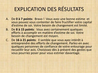 EXPLICATION DES RÉSULTATS
A. De 0 à 7 points: Bravo ! Vous avez une bonne estime et
   vous pouvez vous contenter de faire fructifier votre capital
   d’estime de soi. Votre besoin de changement est limité.
B. De 8 à 15 points: Vous avez certainement quelques
   efforts à accomplir en matière d’estime de soi. Votre
   besoin de changement est moyen.
C. De 16 à 21 points: Il semble que vous ayez intérêt à
   entreprendre des efforts de changement. Parlez-en avec
   quelques personnes de confiance de votre entourage pour
   recueillir leur avis. Choisissez dès à présent des gestes que
   vous pourriez poser pour vous estimer davantage.
 