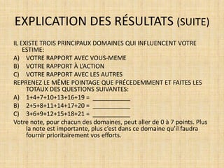 EXPLICATION DES RÉSULTATS (SUITE)
IL EXISTE TROIS PRINCIPAUX DOMAINES QUI INFLUENCENT VOTRE
    ESTIME:
A) VOTRE RAPPORT AVEC VOUS-MEME
B) VOTRE RAPPORT À L’ACTION
C) VOTRE RAPPORT AVEC LES AUTRES
REPRENEZ LE MÊME POINTAGE QUE PRÉCEDEMMENT ET FAITES LES
     TOTAUX DES QUESTIONS SUIVANTES:
A) 1+4+7+10+13+16+19 = ___________
B) 2+5+8+11+14+17+20 = ___________
C) 3+6+9+12+15+18+21 = ___________
Votre note, pour chacun des domaines, peut aller de 0 à 7 points. Plus
     la note est importante, plus c’est dans ce domaine qu’il faudra
     fournir prioritairement vos efforts.
 