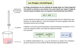 La condition d'équivalence (VA = Véq) est reconnue au moyen d'un indicateur
(souvent coloré) ou d'une condition électrochimique (potentiométrie).
Le titrage volumétrique est une méthode de dosage basée sur l'ajout progressif
d'un réactif en solution à une solution d'un autre réactif avec lequel il réagit de
manière (quasi) complète selon une équation stoechiométrique bien définie :
𝒂 𝑨 + 𝒃 𝑩 → ∙∙∙
Un des réactifs est contenu dans une burette graduée afin d'en déterminer avec
précision le volume délivré (= chute de burette). Une bonne agitation doit être
maintenue durant tout le titrage.
L'addition se termine quand l'équivalence stoechiométrique est atteinte (= il n'y
a plus de substance titrée, sans excès de substance titrante).
A ce moment :
Les titrages volumétriques
solution de A
de concentration
CA connue
VA (ajouté)
V = VB + VA
𝒏 𝑨(𝒂𝒋𝒐𝒖𝒕é)
𝒂
=
𝒏 𝑩(𝒕𝒊𝒕𝒓é)
𝒃
𝑪. 𝑽 = 𝒏 =
𝒎
𝑴
1
 