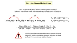 3
Les réactions acido-basiques
Deux couples acide/base (autres que l’eau) sont mis en jeu.
L’objectif est de déterminer la constante d’équilibre (Kc) de ces réactions.
Ka1 = [Base1].[H3O+]/[Acide1]
Ka2 = [Base2].[H3O+]/[Acide2]Acide1(aq) + Base2(aq) ⇌ Base1(aq) + Acide2(aq)
H+ H+
𝐾𝑐 =
𝐵𝑎𝑠𝑒1 . 𝐴𝑐𝑖𝑑𝑒2
𝐴𝑐𝑖𝑑𝑒1 . 𝐵𝑎𝑠𝑒2
=
𝐵𝑎𝑠𝑒1 . 𝐴𝑐𝑖𝑑𝑒2
𝐴𝑐𝑖𝑑𝑒1 . 𝐵𝑎𝑠𝑒2
∙
𝐻3 𝑂+
𝐻3 𝑂+
=
𝐾 𝑎1
𝐾 𝑎2
Les constantes d’acidité permettent de calculer les constantes
d’équilibre des réactions acido-basiques. Attention de ne pas
confondre le numérateur et le dénominateur !
 