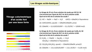 Les titrages acido-basiques
Le titrage de 25 mL d’une solution de soude par HCl 0,1 M
s’est terminé par l’ajout de 39,7 mL de la solution acide.
Quel est le titre de la solution de soude ?
(1) HCl + NaOH → NaCl + H2O n(HCl) = n(NaOH) à l’équivalence
(2) C(HCl).V(HCl), ajouté) = C(NaOH).V(NaOH, prise)
(3) C(NaOH) = 0,1.0,025/0,0397 = 0,1.25/39,7 = 0,0630 mol/L
Le titrage de 25 mL d’une solution de soude par H2SO4 0,1 M
s’est terminé par l’ajout de 39,7 mL de la solution acide.
Quel est le titre de la solution de soude ?
(1) H2SO4 + 2 NaOH → Na2SO4 + 2 H2O
n(H2SO4) = n(NaOH)/2 à l’équivalence
(2) C(H2SO4).V(H2SO4), ajouté) = C(NaOH).V(NaOH, prise)/2
(3) C(NaOH) = 2.0,1.0,025/0,0397 = 2.0,1.25/39,7 = 0,126 mol/L
5
 