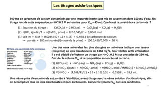Les titrages acido-basiques
500 mg de carbonate de calcium contaminés par une impureté inerte sont mis en suspension dans 100 mL d’eau. Un
titrage lent de cette suspension par HCl 0,2 M se termine pour Véq = 45 mL. Quelle est la pureté de ce carbonate ?
(1) Equation du titrage : CaCO3(s) + 2 HCl(aq) → CaCl2(aq) + CO2(g) + H2O(l)
(2) n(HCl, ajouté)/2 = n(CaCO3, prise) = 0,2.0,045/2 = 0,0045 mol
(3) soit m = n.M = 0,0045.(40 + 12 + 4.16) = 0,450 g de carbonate de calcium
→ pureté = 100.m(trouvée)/(masse de la prise) = 100.0,450/0,500 = 90 %.
Une des eaux minérales les plus chargées en minéraux indique une teneur
(moyenne) en ions bicarbonates de 4368 mg/L. Pour vérifier cette affirmation
il a été décidé d’effectuer un titrage par HNO3 0,5 M sur une prise de 250 mL.
Calculer le volume Véq si la composition annoncée est correcte.
(1) HCO3-(aq) + HNO3(aq) → NO3-(aq) + CO2(g) + H2O(l)
(2) n(HNO3, ajouté) = n(HCO3
-, prise) = m(HCO3
-, prise)/M(HCO3
-) = C(HNO3).V(HNO3)
(3) V(HNO3) = (4,368/4)/[(1 + 12 + 3.16).0,5] = 0,0358 L = 35,8 mL.
Une même prise d’eau minérale est portée à l’ébullition, avant titrage avec la même solution d’acide nitrique, afin
de décomposer tous les ions bicarbonates en ions carbonates. Calculer le volume Véq dans ces conditions.
6
 
