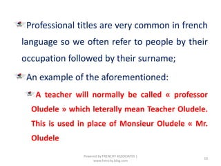 Professional titles are very common in french
language so we often refer to people by their
occupation followed by their surname;
An example of the aforementioned:
A teacher will normally be called « professor
Oludele » which leterally mean Teacher Oludele.
This is used in place of Monsieur Oludele « Mr.
Oludele
10
Powered by FRENCHY ASSOCIATES |
www.frenchy.blog.com
 
