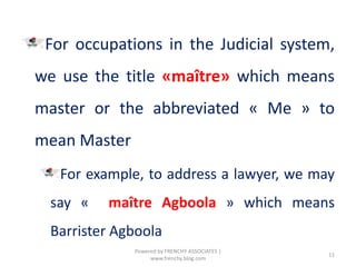 For occupations in the Judicial system,
we use the title «maître» which means
master or the abbreviated « Me » to
mean Master
For example, to address a lawyer, we may
say « maître Agboola » which means
Barrister Agboola
11
Powered by FRENCHY ASSOCIATES |
www.frenchy.blog.com
 