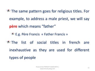 The same pattern goes for religious titles. For
example, to address a male priest, we will say
père which means “father”
E.g. Père Francis « Father Francis »
The list of social titles in french are
inexhaustive as they are used for different
types of people
12
Powered by FRENCHY ASSOCIATES |
www.frenchy.blog.com
 