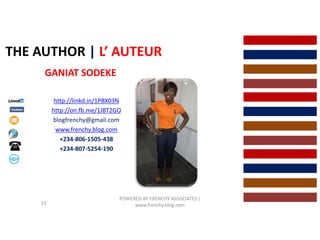 THE AUTHOR | L’ AUTEUR
GANIAT SODEKE
http://linkd.in/1PBX03N
http://on.fb.me/1JBT2GO
blogfrenchy@gmail.com
www.frenchy.blog.com
+234-806-1505-438
+234-807-5254-190
POWERED BY FRENCHY ASSOCIATES |
www.frenchy.blog.com15
 