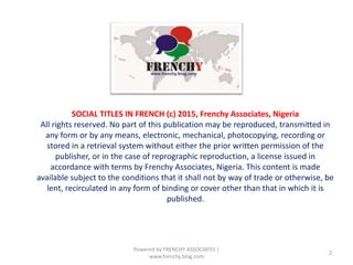 Powered by FRENCHY ASSOCIATES |
www.frenchy.blog.com
2
SOCIAL TITLES IN FRENCH (c) 2015, Frenchy Associates, Nigeria
All rights reserved. No part of this publication may be reproduced, transmitted in
any form or by any means, electronic, mechanical, photocopying, recording or
stored in a retrieval system without either the prior written permission of the
publisher, or in the case of reprographic reproduction, a license issued in
accordance with terms by Frenchy Associates, Nigeria. This content is made
available subject to the conditions that it shall not by way of trade or otherwise, be
lent, recirculated in any form of binding or cover other than that in which it is
published.
 