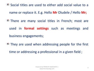 Social titles are used to either add social value to a
name or replace it. E.g. Hello Mr Oludele / Hello Mr;
There are many social titles in French; most are
used in formal settings such as meetings and
business engagements;
They are used when addressing people for the first
time or addressing a professional in a given field ;
4
Powered by FRENCHY ASSOCIATES |
www.frenchy.blog.com
 