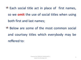 Each social title act in place of first names,
so we omit the use of social titles when using
both first and last names;
Below are some of the most common social
and courtsey titles which everybody may be
reffered to:
5
Powered by FRENCHY ASSOCIATES |
www.frenchy.blog.com
 