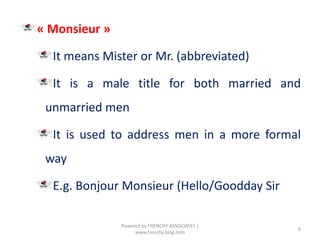 « Monsieur »
It means Mister or Mr. (abbreviated)
It is a male title for both married and
unmarried men
It is used to address men in a more formal
way
E.g. Bonjour Monsieur (Hello/Goodday Sir
6
Powered by FRENCHY ASSOCIATES |
www.frenchy.blog.com
 