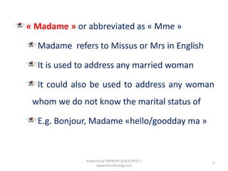« Madame » or abbreviated as « Mme »
Madame refers to Missus or Mrs in English
It is used to address any married woman
It could also be used to address any woman
whom we do not know the marital status of
E.g. Bonjour, Madame «hello/goodday ma »
7
Powered by FRENCHY ASSOCIATES |
www.frenchy.blog.com
 