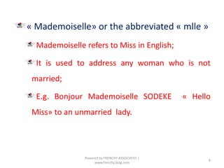 « Mademoiselle» or the abbreviated « mlle »
Mademoiselle refers to Miss in English;
It is used to address any woman who is not
married;
E.g. Bonjour Mademoiselle SODEKE « Hello
Miss» to an unmarried lady.
8
Powered by FRENCHY ASSOCIATES |
www.frenchy.blog.com
 