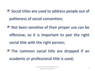 Social titles are used to address people out of
politeness of social convention;
Not been sensitive of their proper use can be
offensive, so it is important to pair the right
social title with the right person;
The common social title are dropped if an
academic or professional title is used;
9
Powered by FRENCHY ASSOCIATES |
www.frenchy.blog.com
 