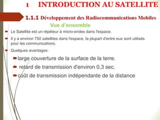  Le Satellite est un répéteur à micro-ondes dans l'espace.
 Il y a environ 750 satellites dans l'espace, la plupart d'entre eux sont utilisés
pour les communications.
 Quelques avantages:
large couverture de la surface de la terre.
 retard de transmission d'environ 0,3 sec.
coût de transmission indépendante de la distance
Vue d’ensemble
1 INTRODUCTION AU SATELLITE
1.1.1 Développement des Radiocommunications Mobiles
 