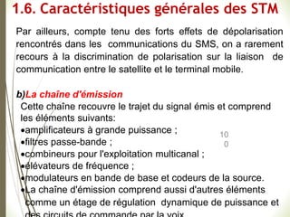 10
0
Par ailleurs, compte tenu des forts effets de dépolarisation
rencontrés dans les communications du SMS, on a rarement
recours à la discrimination de polarisation sur la liaison de
communication entre le satellite et le terminal mobile.
b)La chaîne d'émission
Cette chaîne recouvre le trajet du signal émis et comprend
les éléments suivants:
amplificateurs à grande puissance ;
filtres passe-bande ;
combineurs pour l'exploitation multicanal ;
élévateurs de fréquence ;
modulateurs en bande de base et codeurs de la source.
La chaîne d'émission comprend aussi d'autres éléments
comme un étage de régulation dynamique de puissance et
1.6. Caractéristiques générales des STM
 