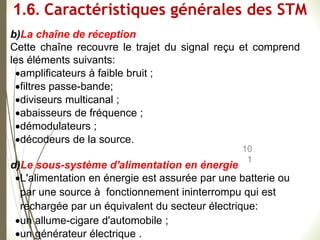 10
1
b)La chaîne de réception
Cette chaîne recouvre le trajet du signal reçu et comprend
les éléments suivants:
amplificateurs à faible bruit ;
filtres passe-bande;
diviseurs multicanal ;
abaisseurs de fréquence ;
démodulateurs ;
décodeurs de la source.
d)Le sous-système d'alimentation en énergie
L'alimentation en énergie est assurée par une batterie ou
par une source à fonctionnement ininterrompu qui est
rechargée par un équivalent du secteur électrique:
un allume-cigare d'automobile ;
un générateur électrique .
1.6. Caractéristiques générales des STM
 