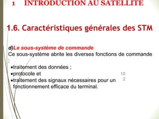 10
2
d)Le sous-système de commande
Ce sous-système abrite les diverses fonctions de commande
:
traitement des données ;
protocole et
traitement des signaux nécessaires pour un
fonctionnement efficace du terminal.
1.6. Caractéristiques générales des STM
1 INTRODUCTION AU SATELLITE
 