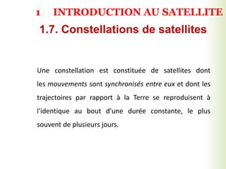 Une constellation est constituée de satellites dont
les mouvements sont synchronisés entre eux et dont les
trajectoires par rapport à la Terre se reproduisent à
l'identique au bout d'une durée constante, le plus
souvent de plusieurs jours.
1.7. Constellations de satellites
1 INTRODUCTION AU SATELLITE
 