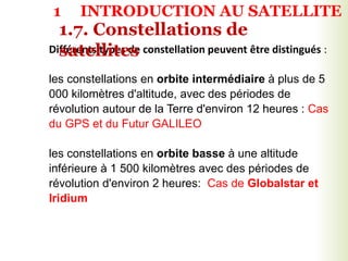Différents types de constellation peuvent être distingués :
les constellations en orbite intermédiaire à plus de 5
000 kilomètres d'altitude, avec des périodes de
révolution autour de la Terre d'environ 12 heures : Cas
du GPS et du Futur GALILEO
les constellations en orbite basse à une altitude
inférieure à 1 500 kilomètres avec des périodes de
révolution d'environ 2 heures: Cas de Globalstar et
Iridium
1.7. Constellations de
satellites
1 INTRODUCTION AU SATELLITE
 