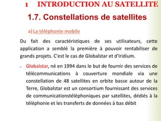 a)La téléphonie mobile
Du fait des caractéristiques de ses utilisateurs, cette
application a semblé la première à pouvoir rentabiliser de
grands projets. C'est le cas de Globalstar et d'Iridium.
 Globalstar, né en 1994 dans le but de fournir des services de
télécommunications à couverture mondiale via une
constellation de 48 satellites en orbite basse autour de la
Terre, Globalstar est un consortium fournissant des services
de communicationstéléphoniques par satellites, dédiés à la
téléphonie et les transferts de données à bas débit
1.7. Constellations de satellites
1 INTRODUCTION AU SATELLITE
 