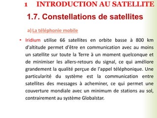a)La téléphonie mobile
• Iridium utilise 66 satellites en orbite basse à 800 km
d'altitude permet d'être en communication avec au moins
un satellite sur toute la Terre à un moment quelconque et
de minimiser les allers-retours du signal, ce qui améliore
grandement la qualité perçue de l'appel téléphonique. Une
particularité du système est la communication entre
satellites des messages à acheminer, ce qui permet une
couverture mondiale avec un minimum de stations au sol,
contrairement au système Globalstar.
1.7. Constellations de satellites
1 INTRODUCTION AU SATELLITE
 