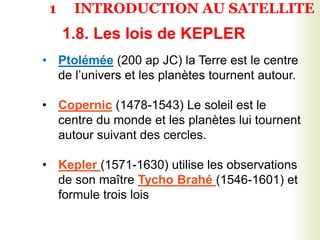1.8. Les lois de KEPLER
• -
• Ptolémée (200 ap JC) la Terre est le centre
de l’univers et les planètes tournent autour.
• Copernic (1478-1543) Le soleil est le
centre du monde et les planètes lui tournent
autour suivant des cercles.
• Kepler (1571-1630) utilise les observations
de son maître Tycho Brahé (1546-1601) et
formule trois lois
1 INTRODUCTION AU SATELLITE
 