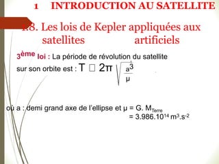 où a : demi grand axe de l’ellipse et µ = G. MTerre
= 3.986.1014 m3.s-2
1
a3
µ
3ème loi : La période de révolution du satellite
sur son orbite est : T 2π
1.8. Les lois de Kepler appliquées aux
satellites artificiels
1 INTRODUCTION AU SATELLITE
 