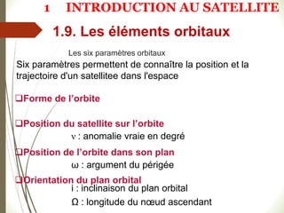 Les six paramètres orbitaux
1.9. Les éléments orbitaux
Six paramètres permettent de connaître la position et la
trajectoire d'un satellitee dans l'espace
Forme de l’orbite
Position du satellite sur l’orbite
ν : anomalie vraie en degré
Position de l’orbite dans son plan
ω : argument du périgée
Orientation du plan orbital
i : inclinaison du plan orbital
Ω : longitude du nœud ascendant
1 INTRODUCTION AU SATELLITE
 