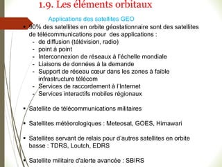  90% des satellites en orbite géostationnaire sont des satellites
de télécommunications pour des applications :
- de diffusion (télévision, radio)
- point à point
- Interconnexion de réseaux à l’échelle mondiale
- Liaisons de données à la demande
- Support de réseau cœur dans les zones à faible
infrastructure télécom
- Services de raccordement à l’Internet
- Services interactifs mobiles régionaux
 Satellite de télécommunications militaires
 Satellites météorologiques : Meteosat, GOES, Himawari
 Satellites servant de relais pour d’autres satellites en orbite
basse : TDRS, Loutch, EDRS
 Satellite militaire d'alerte avancée : SBIRS
Applications des satellites GEO
1.9. Les éléments orbitaux
 
