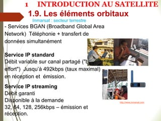 Inmarsat : secteur terrestre
- Services BGAN (Broadband Global Area
Network) Téléphonie + transfert de
données simultanément
Service IP standard
Débit variable sur canal partagé ("best
effort") Jusqu’à 492kbps (taux maximal)
en réception et émission.
Service IP streaming
Débit garanti
Disponible à la demande
32, 64, 128, 256kbps – émission et
réception.
http://www.inmarsat.com
1.9. Les éléments orbitaux
1 INTRODUCTION AU SATELLITE
 