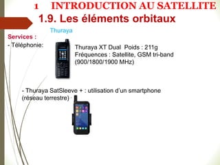 Thuraya
Services :
- Téléphonie:
- Thuraya SatSleeve + : utilisation d’un smartphone
(réseau terrestre) + WiFi
Thuraya XT Dual Poids : 211g
Fréquences : Satellite, GSM tri-band
(900/1800/1900 MHz)
1.9. Les éléments orbitaux
1 INTRODUCTION AU SATELLITE
 