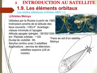 Orbites Molnya
Utilisées par la Russie à partir de 1965
Inclinaison proche de la latitude des
lieux couverts : i=63.4° Avantage :
vitesse minimale à l’apogée
Altitude apogée /périgée : 39105/1250
km Période orbitale : ~12h
Durée de visibilité : 8h
Service continu avec 3 satellites
Applications : service de télévision,
satellites espions (US et
russes)
Les orbites elliptiques inclinées HEO (1/3)
Trace au sol d’un satelite
Molnya
1.9. Les éléments orbitaux
1 INTRODUCTION AU SATELLITE
 