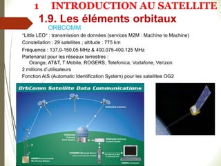 ORBCOMM
1
4
8
"Little LEO" : transmission de données (services M2M : Machine to Machine)
Constellation : 29 satellites ; altitude : 775 km
Fréquence : 137.0-150.05 MHz & 400.075-400.125 MHz
Partenariat pour les réseaux terrestres :
Orange, AT&T, T Mobile, ROGERS, Telefonica, Vodafone, Verizon
2 millions d’utilisateurs
Fonction AIS (Automatic Identification System) pour les satellites OG2
1.9. Les éléments orbitaux
1 INTRODUCTION AU SATELLITE
 