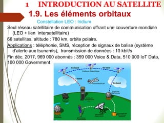 Constellation LEO : Iridium
Seul réseau satellitaire de communication offrant une couverture mondiale
(LEO + lien intersatellitaire)
66 satellites, altitude : 780 km, orbite polaire.
Applications : téléphonie, SMS, réception de signaux de balise (système
d’alerte aux tsunamis), transmission de données : 10 kbit/s
Fin déc. 2017, 969 000 abonnés : 359 000 Voice & Data, 510 000 IoT Data,
100 000 Government
1.9. Les éléments orbitaux
1 INTRODUCTION AU SATELLITE
 