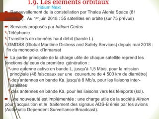 Iridium Next
 Renouvellement de la constellation par Thales Alenia Space (81
satellites). Au 1er juin 2018 : 55 satellites en orbite (sur 75 prévus)
 Services proposés par Iridium Certus
Téléphonie
Transferts de données haut débit (bande L)
GMDSS (Global Maritime Distress and Safety Services) depuis mai 2018 :
fin du monopole d’Inmarsat
 La partie principale de la charge utile de chaque satellite reprend les
fonctions de ceux de première génération :
une antenne active en bande L, jusqu'à 1,5 Mb/s, pour la mission
principale (48 faisceaux sur une couverture de 4 500 km de diamètre)
des antennes en bande Ka, jusqu'à 8 Mb/s, pour les liaisons inter-
satellites
des antennes en bande Ka, pour les liaisons vers les téléports (sol).
 Une nouveauté est implémentée : une charge utile de la société Aireon
pour l’acquisition et le traitement des signaux ADS-B émis par les avions
(Automatic Dependent Surveillance-Broadcast).
1.9. Les éléments orbitaux
 