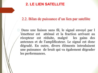 Dans une liaison sans fil, le signal envoyé par l
’émetteur est atténué et la fraction arrivant au
récepteur est réduite, malgré les gains des
antennes et de l’amplificateur. Le signal est donc
dégradé. En outre, divers éléments introduisent
une puissance de bruit qui va également dégrader
les performances.
2.2. Bilan de puissance d’un lien par satellite
2. LE LIEN SATELLITE
 
