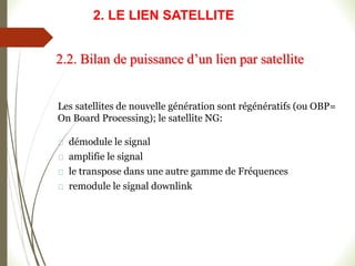 Les satellites de nouvelle génération sont régénératifs (ou OBP=
On Board Processing); le satellite NG:
démodule le signal
amplifie le signal
le transpose dans une autre gamme de Fréquences
remodule le signal downlink
2.2. Bilan de puissance d’un lien par satellite
2. LE LIEN SATELLITE
 