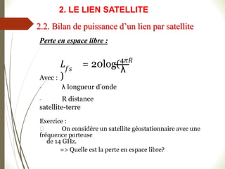 Perte en espace libre :
𝑓𝑠 λ
𝐿 = 20log(4𝜋𝑅
)
Avec :
- λ longueur d’onde
- R distance
satellite-terre
Exercice :
On considère un satellite géostationnaire avec une
fréquence porteuse
de 14 GHz.
=> Quelle est la perte en espace libre?
2.2. Bilan de puissance d’un lien par satellite
2. LE LIEN SATELLITE
 