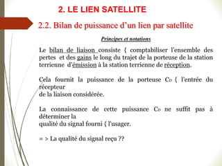 Principes et notations
Le bilan de liaison consiste { comptabiliser l’ensemble des
pertes et des gains le long du trajet de la porteuse de la station
terrienne d’émission à la station terrienne de réception.
Cela fournit la puissance de la porteuse CD { l’entrée du
récepteur
de la liaison considérée.
La connaissance de cette puissance CD ne suffit pas à
déterminer la
qualité du signal fourni { l’usager.
= > La qualité du signal reçu ??
2.2. Bilan de puissance d’un lien par satellite
2. LE LIEN SATELLITE
 