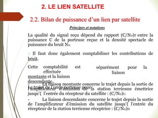 Principes et notations
La qualité du signal reçu dépend du rapport (C/N0)T entre la
puissance C de la porteuse reçue et la densité spectacle de
puissance du bruit N0.
Il faut donc également comptabiliser les contributions de
bruit.
séparément pour la
liaison
Cette comptabilité est
effectuée
montante et la liaison
descendante.
Le trajet de l’onde porteuse pour :
- La liaison montante concerne le trajet depuis la sortie de
l’amplificateur d’émission de la station terrienne émettrice
jusqu’{ l’entrée du récepteur du satellite : (C/N0)U.
- La liaison descendante concerne le trajet depuis la sortie
de l’amplificateur d’émission du satellite jusqu’{ l’entrée du
récepteur de la station terrienne réceptrice : (C/N0)D
2.2. Bilan de puissance d’un lien par satellite
2. LE LIEN SATELLITE
 