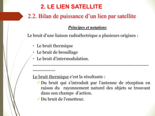 Principes et notations
Le bruit d’une liaison radioélectrique a plusieurs origines :
• Le bruit thermique
• Le bruit de brouillage
• Le bruit d’intermodulation.
------------------------------------------------------------------------
--------------
Le bruit thermique c’est la résultante :
Du bruit qui s’introduit par l’antenne de réception en
raison du rayonnement naturel des objets se trouvant
dans son champs d’action.
Du bruit de l’emetteur.
2.2. Bilan de puissance d’un lien par satellite
2. LE LIEN SATELLITE
 