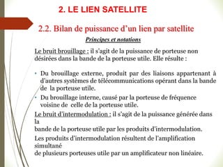 Principes et notations
Le bruit brouillage : il s’agit de la puissance de porteuse non
désirées dans la bande de la porteuse utile. Elle résulte :
• Du brouillage externe, produit par des liaisons appartenant à
d’autres systèmes de télécommunications opérant dans la bande
de la porteuse utile.
• Du brouillage interne, causé par la porteuse de fréquence
voisine de celle de la porteuse utile.
Le bruit d’intermodulation : il s’agit de la puissance générée dans
la
bande de la porteuse utile par les produits d’intermodulation.
Les produits d’intermodulation résultent de l’amplification
simultané
de plusieurs porteuses utile par un amplificateur non linéaire.
2.2. Bilan de puissance d’un lien par satellite
2. LE LIEN SATELLITE
 