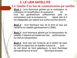 Bruit 1 : bruit thermique généré par le modulateur, le
mélangeur et l’amplificateur de puissance. Ce
bruit est généralement suffisamment petit en
comparaison avec la puissance du signal utile et il
est négligeable par rapport aux autres sources de bruit.
Bruit 2 : bruit thermique issu de la terre et reçu par
l’antenne du satellite (généralement à 300K).
Bruit 3 : bruit thermique généré par le transpondeur du
satellite. Il dépend principalement des performances
du LNA du transpondeur.
Bruit 4 : bruit reçu par l’antenne de la station de base
en plus du signal issu du satellite incluant le bruit
du ciel (bruit de fond galactique), le bruit thermique
atmosphérique et le bruit thermique terrestre.
2.4. Qualité d’un lien de communication par satellite
2. LE LIEN SATELLITE
 