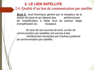 Bruit 5 : bruit thermique généré par le récepteur de la
station de base et qui dépend des performances
de l’amplificateur à faible bruit du premier étage
d’amplification du récepteur.
En plus de ces sources de bruit, un lien de
communication par satellites est soumis à des
interférences introduites par d’autres systèmes
de communication par satellite.
2.4. Qualité d’un lien de communication par satellite
2. LE LIEN SATELLITE
 