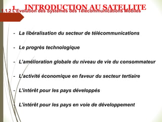 - La libéralisation du secteur de télécommunications
- Le progrès technologique
- L’amélioration globale du niveau de vie du consommateur
- L’activité économique en faveur du secteur tertiaire
- L’intérêt pour les pays développés
- L’intérêt pour les pays en voie de développement
1.1.2 L’Evolution des Systèmes des Télécommunications Mobiles
1 INTRODUCTION AU SATELLITE
 