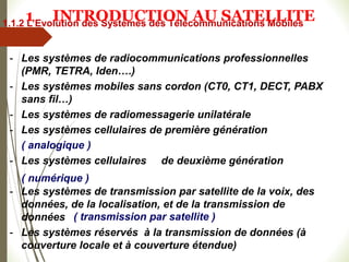 - Les systèmes de radiocommunications professionnelles
(PMR, TETRA, Iden….)
- Les systèmes mobiles sans cordon (CT0, CT1, DECT, PABX
sans fil…)
- Les systèmes de radiomessagerie unilatérale
- Les systèmes cellulaires de première génération
- Les systèmes cellulaires de deuxième génération
- Les systèmes de transmission par satellite de la voix, des
données, de la localisation, et de la transmission de
données
- Les systèmes réservés à la transmission de données (à
couverture locale et à couverture étendue)
( analogique )
( numérique )
( transmission par satellite )
1.1.2 L’Evolution des Systèmes des Télécommunications Mobiles
1 INTRODUCTION AU SATELLITE
 