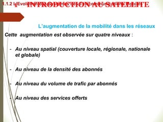 Cette augmentation est observée sur quatre niveaux :
- Au niveau spatial (couverture locale, régionale, nationale
et globale)
- Au niveau de la densité des abonnés
- Au niveau du volume de trafic par abonnés
- Au niveau des services offerts
L’augmentation de la mobilité dans les réseaux
1.1.2 L’Evolution des Systèmes des Télécommunications Mobiles
1 INTRODUCTION AU SATELLITE
 